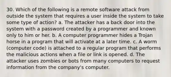 30. Which of the following is a remote software attack from outside the system that requires a user inside the system to take some type of action? a. The attacker has a back door into the system with a password created by a programmer and known only to him or her. b. A computer programmer hides a Trojan horse in a program that will activate at a later time. c. A worm (computer code) is attached to a regular program that performs the malicious actions when a file or link is opened. d. The attacker uses zombies or bots from many computers to request information from the company's computer.