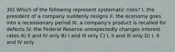 30) Which of the following represent systematic risks? I. the president of a company suddenly resigns II. the economy goes into a recessionary period III. a company's product is recalled for defects IV. the Federal Reserve unexpectedly changes interest rates A) II and IV only B) I and III only C) I, II and III only D) I, II and IV only