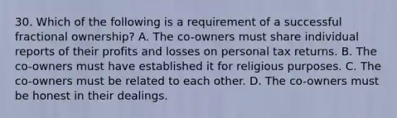 30. Which of the following is a requirement of a successful fractional ownership? A. The co-owners must share individual reports of their profits and losses on personal tax returns. B. The co-owners must have established it for religious purposes. C. The co-owners must be related to each other. D. The co-owners must be honest in their dealings.