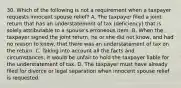 30. Which of the following is not a requirement when a taxpayer requests innocent spouse relief? A. The taxpayer filed a joint return that has an understatement of tax (deficiency) that is solely attributable to a spouse's erroneous item. B. When the taxpayer signed the joint return, he or she did not know, and had no reason to know, that there was an understatement of tax on the return. C. Taking into account all the facts and circumstances, it would be unfair to hold the taxpayer liable for the understatement of tax. D. The taxpayer must have already filed for divorce or legal separation when innocent spouse relief is requested.