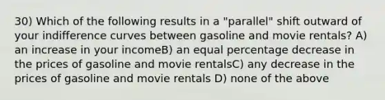 30) Which of the following results in a "parallel" shift outward of your indifference curves between gasoline and movie rentals? A) an increase in your incomeB) an equal percentage decrease in the prices of gasoline and movie rentalsC) any decrease in the prices of gasoline and movie rentals D) none of the above