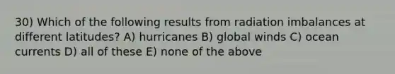 30) Which of the following results from radiation imbalances at different latitudes? A) hurricanes B) global winds C) ocean currents D) all of these E) none of the above