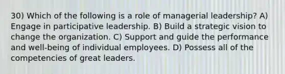 30) Which of the following is a role of managerial leadership? A) Engage in participative leadership. B) Build a strategic vision to change the organization. C) Support and guide the performance and well-being of individual employees. D) Possess all of the competencies of great leaders.