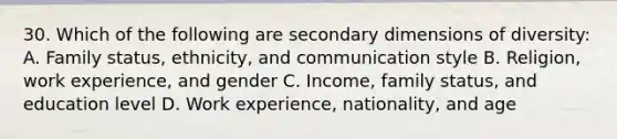 30. Which of the following are secondary dimensions of diversity: A. Family status, ethnicity, and communication style B. Religion, work experience, and gender C. Income, family status, and education level D. Work experience, nationality, and age