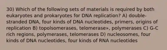 30) Which of the following sets of materials is required by both eukaryotes and prokaryotes for <a href='https://www.questionai.com/knowledge/kofV2VQU2J-dna-replication' class='anchor-knowledge'>dna replication</a>? A) double-stranded DNA, four kinds of DNA nucleotides, primers, origins of replication B) topolsomerases, telomerase», polymerases C) G-C rich regions, polymerases, telomerases D) nucleosomes, four kinds of DNA nucleotides, four kinds of RNA nucleotides