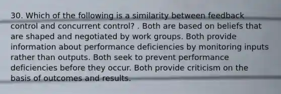 30. Which of the following is a similarity between feedback control and concurrent control? . Both are based on beliefs that are shaped and negotiated by work groups. Both provide information about performance deficiencies by monitoring inputs rather than outputs. Both seek to prevent performance deficiencies before they occur. Both provide criticism on the basis of outcomes and results.