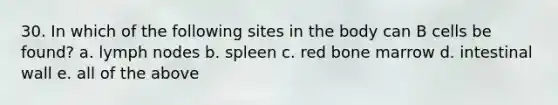 30. In which of the following sites in the body can B cells be found? a. lymph nodes b. spleen c. red bone marrow d. intestinal wall e. all of the above