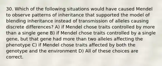 30. Which of the following situations would have caused Mendel to observe patterns of inheritance that supported the model of blending inheritance instead of transmission of alleles causing discrete differences? A) if Mendel chose traits controlled by more than a single gene B) if Mendel chose traits controlled by a single gene, but that gene had more than two alleles affecting the phenotype C) if Mendel chose traits affected by both the genotype and the environment D) All of these choices are correct.