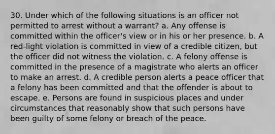 30. Under which of the following situations is an officer not permitted to arrest without a warrant? a. Any offense is committed within the officer's view or in his or her presence. b. A red-light violation is committed in view of a credible citizen, but the officer did not witness the violation. c. A felony offense is committed in the presence of a magistrate who alerts an officer to make an arrest. d. A credible person alerts a peace officer that a felony has been committed and that the offender is about to escape. e. Persons are found in suspicious places and under circumstances that reasonably show that such persons have been guilty of some felony or breach of the peace.