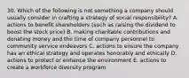 30. Which of the following is not something a company should usually consider in crafting a strategy of social responsibility? A. actions to benefit shareholders (such as raising the dividend to boost the stock price) B. making charitable contributions and donating money and the time of company personnel to community service endeavors C. actions to ensure the company has an ethical strategy and operates honorably and ethically D. actions to protect or enhance the environment E. actions to create a workforce diversity program