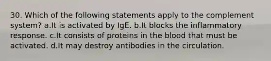 30. Which of the following statements apply to the complement system? a.It is activated by IgE. b.It blocks the inflammatory response. c.It consists of proteins in the blood that must be activated. d.It may destroy antibodies in the circulation.