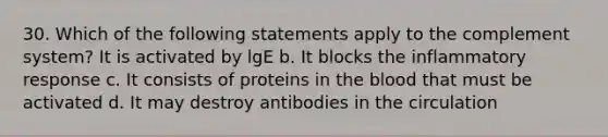 30. Which of the following statements apply to the complement system? It is activated by lgE b. It blocks the inflammatory response c. It consists of proteins in the blood that must be activated d. It may destroy antibodies in the circulation