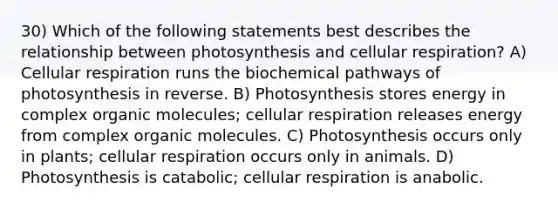 30) Which of the following statements best describes the relationship between photosynthesis and <a href='https://www.questionai.com/knowledge/k1IqNYBAJw-cellular-respiration' class='anchor-knowledge'>cellular respiration</a>? A) Cellular respiration runs the biochemical pathways of photosynthesis in reverse. B) Photosynthesis stores energy in complex <a href='https://www.questionai.com/knowledge/kjUwUacPFG-organic-molecules' class='anchor-knowledge'>organic molecules</a>; cellular respiration releases energy from complex organic molecules. C) Photosynthesis occurs only in plants; cellular respiration occurs only in animals. D) Photosynthesis is catabolic; cellular respiration is anabolic.