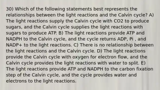 30) Which of the following statements best represents the relationships between the light reactions and the Calvin cycle? A) The light reactions supply the Calvin cycle with CO2 to produce sugars, and the Calvin cycle supplies the light reactions with sugars to produce ATP. B) The light reactions provide ATP and NADPH to the Calvin cycle, and the cycle returns ADP, Pi , and NADP+ to the light reactions. C) There is no relationship between the light reactions and the Calvin cycle. D) The light reactions provide the Calvin cycle with oxygen for electron flow, and the Calvin cycle provides the light reactions with water to split. E) The light reactions provide ATP and NADPH to the carbon fixation step of the Calvin cycle, and the cycle provides water and electrons to the light reactions.