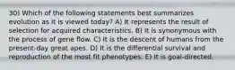 30) Which of the following statements best summarizes evolution as it is viewed today? A) It represents the result of selection for acquired characteristics. B) It is synonymous with the process of gene flow. C) It is the descent of humans from the present-day great apes. D) It is the differential survival and reproduction of the most fit phenotypes. E) It is goal-directed.