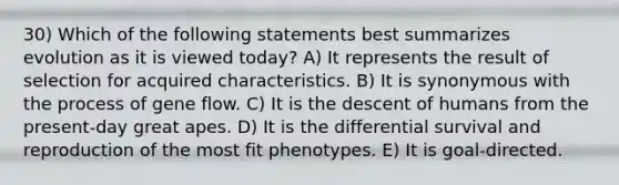 30) Which of the following statements best summarizes evolution as it is viewed today? A) It represents the result of selection for acquired characteristics. B) It is synonymous with the process of gene flow. C) It is the descent of humans from the present-day great apes. D) It is the differential survival and reproduction of the most fit phenotypes. E) It is goal-directed.