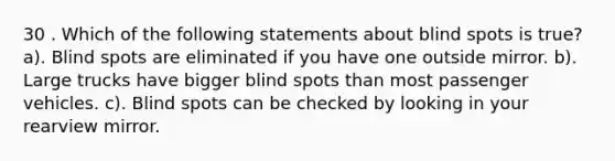 30 . Which of the following statements about blind spots is true? a). Blind spots are eliminated if you have one outside mirror. b). Large trucks have bigger blind spots than most passenger vehicles. c). Blind spots can be checked by looking in your rearview mirror.