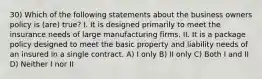 30) Which of the following statements about the business owners policy is (are) true? I. It is designed primarily to meet the insurance needs of large manufacturing firms. II. It is a package policy designed to meet the basic property and liability needs of an insured in a single contract. A) I only B) II only C) Both I and II D) Neither I nor II