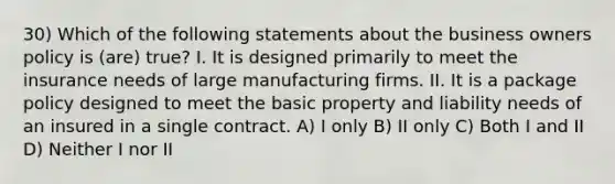 30) Which of the following statements about the business owners policy is (are) true? I. It is designed primarily to meet the insurance needs of large manufacturing firms. II. It is a package policy designed to meet the basic property and liability needs of an insured in a single contract. A) I only B) II only C) Both I and II D) Neither I nor II