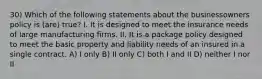 30) Which of the following statements about the businessowners policy is (are) true? I. It is designed to meet the insurance needs of large manufacturing firms. II. It is a package policy designed to meet the basic property and liability needs of an insured in a single contract. A) I only B) II only C) both I and II D) neither I nor II