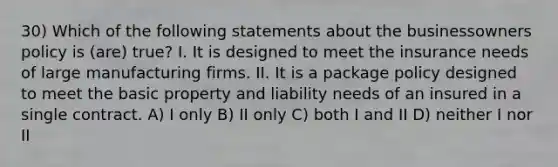 30) Which of the following statements about the businessowners policy is (are) true? I. It is designed to meet the insurance needs of large manufacturing firms. II. It is a package policy designed to meet the basic property and liability needs of an insured in a single contract. A) I only B) II only C) both I and II D) neither I nor II