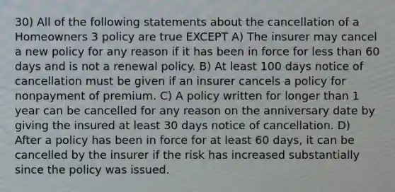 30) All of the following statements about the cancellation of a Homeowners 3 policy are true EXCEPT A) The insurer may cancel a new policy for any reason if it has been in force for less than 60 days and is not a renewal policy. B) At least 100 days notice of cancellation must be given if an insurer cancels a policy for nonpayment of premium. C) A policy written for longer than 1 year can be cancelled for any reason on the anniversary date by giving the insured at least 30 days notice of cancellation. D) After a policy has been in force for at least 60 days, it can be cancelled by the insurer if the risk has increased substantially since the policy was issued.