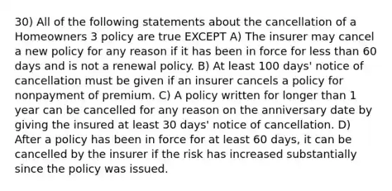 30) All of the following statements about the cancellation of a Homeowners 3 policy are true EXCEPT A) The insurer may cancel a new policy for any reason if it has been in force for less than 60 days and is not a renewal policy. B) At least 100 days' notice of cancellation must be given if an insurer cancels a policy for nonpayment of premium. C) A policy written for longer than 1 year can be cancelled for any reason on the anniversary date by giving the insured at least 30 days' notice of cancellation. D) After a policy has been in force for at least 60 days, it can be cancelled by the insurer if the risk has increased substantially since the policy was issued.