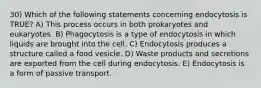 30) Which of the following statements concerning endocytosis is TRUE? A) This process occurs in both prokaryotes and eukaryotes. B) Phagocytosis is a type of endocytosis in which liquids are brought into the cell. C) Endocytosis produces a structure called a food vesicle. D) Waste products and secretions are exported from the cell during endocytosis. E) Endocytosis is a form of passive transport.