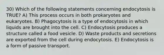 30) Which of the following statements concerning endocytosis is TRUE? A) This process occurs in both prokaryotes and eukaryotes. B) Phagocytosis is a type of endocytosis in which liquids are brought into the cell. C) Endocytosis produces a structure called a food vesicle. D) Waste products and secretions are exported from the cell during endocytosis. E) Endocytosis is a form of passive transport.