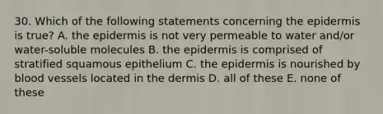 30. Which of the following statements concerning the epidermis is true? A. the epidermis is not very permeable to water and/or water-soluble molecules B. the epidermis is comprised of stratified squamous epithelium C. the epidermis is nourished by blood vessels located in the dermis D. all of these E. none of these