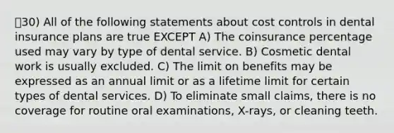 30) All of the following statements about cost controls in dental insurance plans are true EXCEPT A) The coinsurance percentage used may vary by type of dental service. B) Cosmetic dental work is usually excluded. C) The limit on benefits may be expressed as an annual limit or as a lifetime limit for certain types of dental services. D) To eliminate small claims, there is no coverage for routine oral examinations, X-rays, or cleaning teeth.