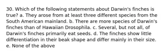 30. Which of the following statements about Darwin's finches is true? a. They arose from at least three different species from the South American mainland. b. There are more species of Darwin's finches than of Hawaiian Drosophila. c. Several, but not all, of Darwin's finches primarily eat seeds. d. The finches show little differentiation in their beak shape and differ mainly in their size. e. None of the above