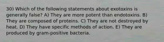 30) Which of the following statements about exotoxins is generally false? A) They are more potent than endotoxins. B) They are composed of proteins. C) They are not destroyed by heat. D) They have specific methods of action. E) They are produced by gram-positive bacteria.