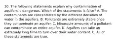 30. The following statements explain why contamination of aquifers is dangerous. Which of the statements is false? A. The contaminants are concentrated by the different densities of water in the aquifers. B. Pollutants are extremely stable once they contaminate an aquifer. C. Minuscule amounts of a pollutant can contaminate an entire aquifer. D. Aquifers can take an extremely long time to turn over their water content. E. All of these statements are true.