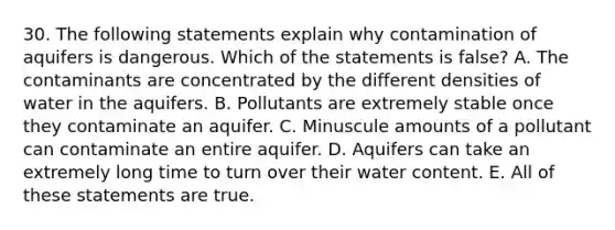 30. The following statements explain why contamination of aquifers is dangerous. Which of the statements is false? A. The contaminants are concentrated by the different densities of water in the aquifers. B. Pollutants are extremely stable once they contaminate an aquifer. C. Minuscule amounts of a pollutant can contaminate an entire aquifer. D. Aquifers can take an extremely long time to turn over their water content. E. All of these statements are true.