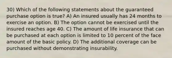 30) Which of the following statements about the guaranteed purchase option is true? A) An insured usually has 24 months to exercise an option. B) The option cannot be exercised until the insured reaches age 40. C) The amount of life insurance that can be purchased at each option is limited to 10 percent of the face amount of the basic policy. D) The additional coverage can be purchased without demonstrating insurability.