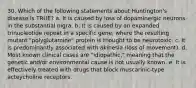 30. Which of the following statements about Huntington's disease is TRUE? a. It is caused by loss of dopaminergic neurons in the substantial nigra. b. It is caused by an expanded trinucleotide repeat in a specific gene, where the resulting mutant "polyglutamine" protein is thought to be neurotoxic. c. It is predominantly associated with akinesia (loss of movement). d. Most known clinical cases are "idiopathic," meaning that the genetic and/or environmental cause is not usually known. e. It is effectively treated with drugs that block muscarinic-type acteycholine receptors.