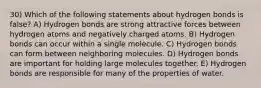 30) Which of the following statements about hydrogen bonds is false? A) Hydrogen bonds are strong attractive forces between hydrogen atoms and negatively charged atoms. B) Hydrogen bonds can occur within a single molecule. C) Hydrogen bonds can form between neighboring molecules. D) Hydrogen bonds are important for holding large molecules together. E) Hydrogen bonds are responsible for many of the properties of water.