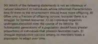 30) Which of the following statements is not an inference of natural selection? A) Individuals whose inherited characteristics best fit them to the environment should leave more offspring. B) Often only a fraction of offspring survive, because there is a struggle for limited resources. C) An individual organism undergoes evolution over the course of its lifetime. D) Subsequent generations of a population should have greater proportions of individuals that possess favorable traits. E) Unequal reproductive success among its members leads a population to adapt over time.