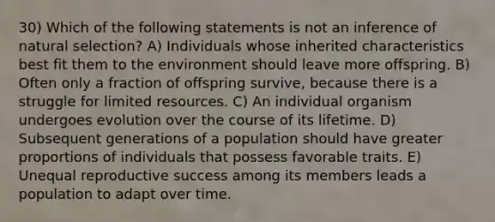 30) Which of the following statements is not an inference of natural selection? A) Individuals whose inherited characteristics best fit them to the environment should leave more offspring. B) Often only a fraction of offspring survive, because there is a struggle for limited resources. C) An individual organism undergoes evolution over the course of its lifetime. D) Subsequent generations of a population should have greater proportions of individuals that possess favorable traits. E) Unequal reproductive success among its members leads a population to adapt over time.