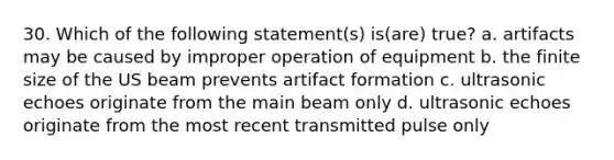 30. Which of the following statement(s) is(are) true? a. artifacts may be caused by improper operation of equipment b. the finite size of the US beam prevents artifact formation c. ultrasonic echoes originate from the main beam only d. ultrasonic echoes originate from the most recent transmitted pulse only