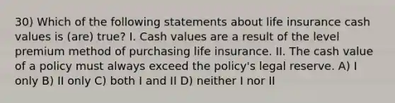 30) Which of the following statements about life insurance cash values is (are) true? I. Cash values are a result of the level premium method of purchasing life insurance. II. The cash value of a policy must always exceed the policy's legal reserve. A) I only B) II only C) both I and II D) neither I nor II