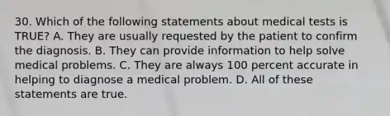 30. Which of the following statements about medical tests is TRUE? A. They are usually requested by the patient to confirm the diagnosis. B. They can provide information to help solve medical problems. C. They are always 100 percent accurate in helping to diagnose a medical problem. D. All of these statements are true.