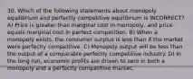 30. Which of the following statements about monopoly equilibrium and perfectly competitive equilibrium is INCORRECT? A) Price is greater than marginal cost in monopoly, and price equals marginal cost in perfect competition. B) When a monopoly exists, the consumer surplus is less than if the market were perfectly competitive. C) Monopoly output will be less than the output of a comparable perfectly competitive industry. D) In the long run, economic profits are driven to zero in both a monopoly and a perfectly competitive market.