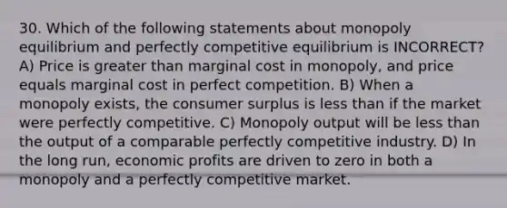 30. Which of the following statements about monopoly equilibrium and perfectly competitive equilibrium is INCORRECT? A) Price is greater than marginal cost in monopoly, and price equals marginal cost in perfect competition. B) When a monopoly exists, the consumer surplus is less than if the market were perfectly competitive. C) Monopoly output will be less than the output of a comparable perfectly competitive industry. D) In the long run, economic profits are driven to zero in both a monopoly and a perfectly competitive market.