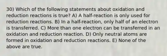 30) Which of the following statements about oxidation and reduction reactions is true? A) A half-reaction is only used for reduction reactions. B) In a half-reaction, only half of an electron is transferred. C) More than one electron can be transferred in an oxidation and reduction reaction. D) Only neutral atoms are formed in oxidation and reduction reactions. E) None of the above are true.