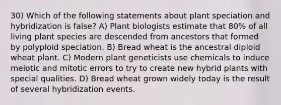 30) Which of the following statements about plant speciation and hybridization is false? A) Plant biologists estimate that 80% of all living plant species are descended from ancestors that formed by polyploid speciation. B) Bread wheat is the ancestral diploid wheat plant. C) Modern plant geneticists use chemicals to induce meiotic and mitotic errors to try to create new hybrid plants with special qualities. D) Bread wheat grown widely today is the result of several hybridization events.