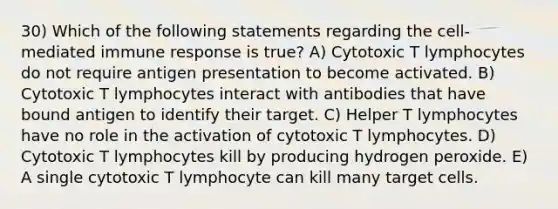 30) Which of the following statements regarding the cell-mediated immune response is true? A) Cytotoxic T lymphocytes do not require antigen presentation to become activated. B) Cytotoxic T lymphocytes interact with antibodies that have bound antigen to identify their target. C) Helper T lymphocytes have no role in the activation of cytotoxic T lymphocytes. D) Cytotoxic T lymphocytes kill by producing hydrogen peroxide. E) A single cytotoxic T lymphocyte can kill many target cells.