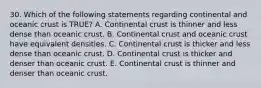 30. Which of the following statements regarding continental and oceanic crust is TRUE? A. Continental crust is thinner and less dense than oceanic crust. B. Continental crust and oceanic crust have equivalent densities. C. Continental crust is thicker and less dense than oceanic crust. D. Continental crust is thicker and denser than oceanic crust. E. Continental crust is thinner and denser than oceanic crust.