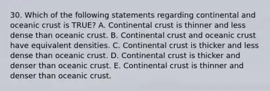 30. Which of the following statements regarding continental and oceanic crust is TRUE? A. Continental crust is thinner and less dense than oceanic crust. B. Continental crust and oceanic crust have equivalent densities. C. Continental crust is thicker and less dense than oceanic crust. D. Continental crust is thicker and denser than oceanic crust. E. Continental crust is thinner and denser than oceanic crust.